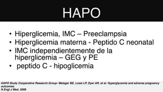 HAPO Study Cooperative Research Group- Metzger BE, Lowe LP, Dyer AR, et al. Hyperglycemia and adverse pregnancy
outcomes. 
N Engl J Med. 2008
• Hiperglicemia, IMC – Preeclampsia
• Hiperglicemia materna - Peptido C neonatal
• IMC independientemente de la
hiperglicemia – GEG y PE
• peptido C - hipoglicemia
HAPO
 