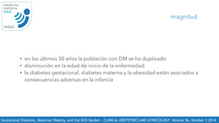 Gestational Diabetes, Maternal Obesity, and the NCD Burden . CLINICAL OBSTETRICS AND GYNECOLOGY Volume 56, Number 3 2014 
medicina
materno
fetal
HNDAC
• en los últimos 30 años la población con DM se ha duplicado
• disminución en la edad de inicio de la enfermedad
• la diabetes gestacional, diabetes materna y la obesidad están asociados a
consecuencias adversas en la infancia
magnitud
 