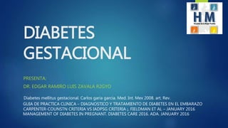DIABETES
GESTACIONAL
PRESENTA:
DR. EDGAR RAMIRO LUIS ZAVALA R2GYO
CARPENTER-COUNSTN CRITERIA VS IADPSG CRITERIA ¡. FIELDMAN ET AL – JANUARY 2016
Diabetes mellitus gestacional. Carlos garia garcia. Med. Int. Mex 2008. art. Rev.
MANAGEMENT OF DIABETES IN PREGNANT. DIABETES CARE 2016. ADA. JANUARY 2016
GUIA DE PRACTICA CLINICA – DIAGNOSTICO Y TRATAMIENTO DE DIABETES EN EL EMBARAZO
 