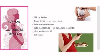  Más de 30 años
 Grupo étnico con un mayor riesgo
 Antecedentes familiares
 Bebé macrosomico (4 kg) o anomalía congénita.
 Hipertensión arterial.
 Sobrepeso.
CAUSAS
Y
FACTORES DE
RIESGO
 