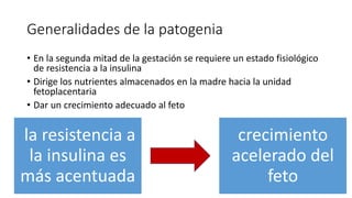 Generalidades de la patogenia
• En la segunda mitad de la gestación se requiere un estado fisiológico
de resistencia a la insulina
• Dirige los nutrientes almacenados en la madre hacia la unidad
fetoplacentaria
• Dar un crecimiento adecuado al feto
la resistencia a
la insulina es
más acentuada
crecimiento
acelerado del
feto
 
