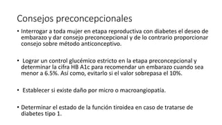 Consejos preconcepcionales
• Interrogar a toda mujer en etapa reproductiva con diabetes el deseo de
embarazo y dar consejo preconcepcional y de lo contrario proporcionar
consejo sobre método anticonceptivo.
• Lograr un control glucémico estricto en la etapa preconcepcional y
determinar la cifra HB A1c para recomendar un embarazo cuando sea
menor a 6.5%. Así como, evitarlo si el valor sobrepasa el 10%.
• Establecer si existe daño por micro o macroangiopatía.
• Determinar el estado de la función tiroidea en caso de tratarse de
diabetes tipo 1.
 