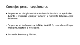 Consejos preconcepcionales
• Suspender los hipoglucemiantes orales y las insulinas no aprobadas
durante el embarazo (glargina y detemir) al momento del diagnóstico
del mismo.
• Suspender los inhibidores de la ECA y los ARA 2 y usar alfametildopa,
nifedipina, labetalol o hidralazina.
• Suspender Estatinas y Fibratos.
 