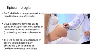 Epidemiologia
• Del 3 al 4% de las mujeres mexicanas
manifiestan esta enfermedad
• Ocupa aproximadamente 5% de
todos los diagnósticos efectuados en
la consulta externa de obstetricia
(cuarto diagnóstico más frecuente)
• 11 y 9% de las hospitalizaciones en
el servicio de ginecología y
obstetricia y en la Unidad de
Cuidados Intensivos de Adultos
 