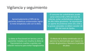 Vigilancia y seguimiento
Aproximadamente el 90% de las
pacientes diabéticas embarazadas logran
la meta terapéutica sólo con la dieta.
El consumo de carbohidratos puede
variar entre el 40 y 45% del total de
calorías, evitar carbohidratos simples o
de alto índice glucémico. Se recomienda
un aporte de proteinas entre 20 y 25% y
las grasas saturadas no deben exceder de
10% del total de lípidos.
La dieta se fraccionará en tercios y en las
pacientes tratadas con insulina la dieta se
fraccionará en cuartos o quintos con
colación nocturna para evitar hipoglucemia.
El efecto de la dieta combinado con el
ejercicio ha demostrado que mejora los
niveles de glucemia y favorece la pérdida
de peso.
 