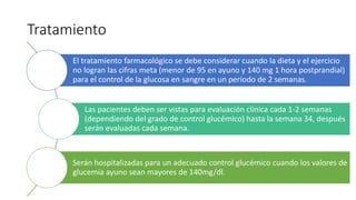 Tratamiento
El tratamiento farmacológico se debe considerar cuando la dieta y el ejercicio
no logran las cifras meta (menor de 95 en ayuno y 140 mg 1 hora postprandial)
para el control de la glucosa en sangre en un periodo de 2 semanas.
Las pacientes deben ser vistas para evaluación clínica cada 1-2 semanas
(dependiendo del grado de control glucémico) hasta la semana 34, después
serán evaluadas cada semana.
Serán hospitalizadas para un adecuado control glucémico cuando los valores de
glucemia ayuno sean mayores de 140mg/dl.
 