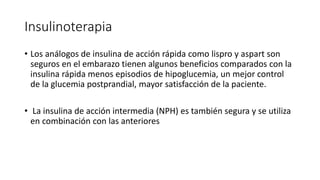 Insulinoterapia
• Los análogos de insulina de acción rápida como lispro y aspart son
seguros en el embarazo tienen algunos beneficios comparados con la
insulina rápida menos episodios de hipoglucemia, un mejor control
de la glucemia postprandial, mayor satisfacción de la paciente.
• La insulina de acción intermedia (NPH) es también segura y se utiliza
en combinación con las anteriores
 