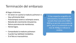 Terminación del embarazo
Al llegar al término.
• · Sin tener en cuenta la madurez pulmonar si:
- Hay sufrimiento fetal.
- Preeclampsia severa o eclampsia severa.
- Retardo del crecimiento intrauterino.
- Rotura prematura de membranas.
- Hemorragias.
• · Comprobada la madurez pulmonar:
- Cuando hay labilidad metabólica.
- Si el feto es macrosómico.
Si hay sospecha ecográfica de
macrosomía y la estimación del
tamaño fetal está entre 4000 y
4500 g se permite una prueba de
parto, pero si la estimación es de
más de 4500g se indicara la
cesárea.
 