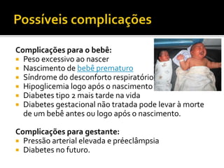 Complicações para o bebê:
 Peso excessivo ao nascer
 Nascimento de bebê prematuro
 Síndrome do desconforto respiratório
 Hipoglicemia logo após o nascimento
 Diabetes tipo 2 mais tarde na vida
 Diabetes gestacional não tratada pode levar à morte
de um bebê antes ou logo após o nascimento.
Complicações para gestante:
 Pressão arterial elevada e préeclâmpsia
 Diabetes no futuro.
 