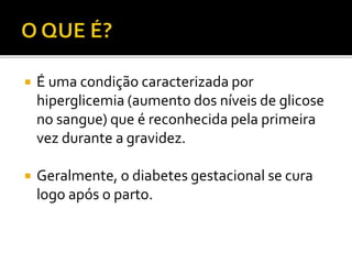  É uma condição caracterizada por
hiperglicemia (aumento dos níveis de glicose
no sangue) que é reconhecida pela primeira
vez durante a gravidez.
 Geralmente, o diabetes gestacional se cura
logo após o parto.
 