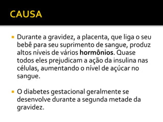  Durante a gravidez, a placenta, que liga o seu
bebê para seu suprimento de sangue, produz
altos níveis de vários hormônios. Quase
todos eles prejudicam a ação da insulina nas
células, aumentando o nível de açúcar no
sangue.
 O diabetes gestacional geralmente se
desenvolve durante a segunda metade da
gravidez.
 