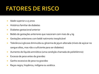  Idade superior a 25 anos
 Histórico familiar de diabetes
 Diabetes gestacional anterior
 Bebês de gestações anteriores que nasceram com mais de 4 kg
 Gestações anteriores com bebê natimorto inexplicável
 Tolerância à glicose diminuída ou glicemia de jejum alterada (níveis de açúcar no
sangue altos, mas não o suficiente para ser diabetes)
 Aumento do líquido amniótico (uma condição chamada de polidrâmnio)
 Excesso de peso antes da gravidez
 Ganho excessivo de peso na gravidez
 Raças negra, hispânica, indígena ou asiática.
 