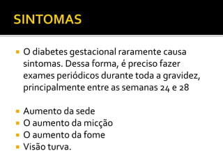  O diabetes gestacional raramente causa
sintomas. Dessa forma, é preciso fazer
exames periódicos durante toda a gravidez,
principalmente entre as semanas 24 e 28
 Aumento da sede
 O aumento da micção
 O aumento da fome
 Visão turva.
 