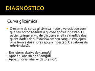 Curva glicêmica:
 O exame de curva glicêmica mede a velocidade com
que seu corpo absorve a glicose após a ingestão. O
paciente ingere 75g de glicose e é feita a medida das
quantidades da substância em seu sangue em jejum,
uma hora e duas horas após a ingestão. Os valores de
referência são:
· Em jejum: abaixo de 92mg/dl
· Após 1h: abaixo de 180mg/dl
· Após 2 horas: abaixo de 153 mg/dl
 
