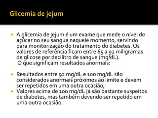 A glicemia de jejum é um exame que mede o nível de
açúcar no seu sangue naquele momento, servindo
para monitorização do tratamento do diabetes. Os
valores de referência ficam entre 65 a 92 miligramas
de glicose por decilitro de sangue (mg/dL).
O que significam resultados anormais:
 Resultados entre 92 mg/dL e 100 mg/dL são
considerados anormais próximos ao limite e devem
ser repetidos em uma outra ocasião;
 Valores acima de 100 mg/dL já são bastante suspeitos
de diabetes, mas também devendo ser repetido em
uma outra ocasião.
 