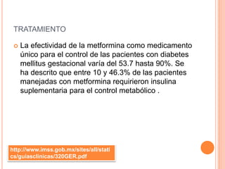 TRATAMIENTO
 La efectividad de la metformina como medicamento
único para el control de las pacientes con diabetes
mellitus gestacional varía del 53.7 hasta 90%. Se
ha descrito que entre 10 y 46.3% de las pacientes
manejadas con metformina requirieron insulina
suplementaria para el control metabólico .
http://www.imss.gob.mx/sites/all/stati
cs/guiasclinicas/320GER.pdf
 