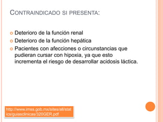 CONTRAINDICADO SI PRESENTA:
 Deterioro de la función renal
 Deterioro de la función hepática
 Pacientes con afecciones o circunstancias que
pudieran cursar con hipoxia, ya que esto
incrementa el riesgo de desarrollar acidosis láctica.
http://www.imss.gob.mx/sites/all/stat
ics/guiasclinicas/320GER.pdf
 