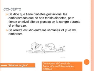 CONCEPTO
 Se dice que tiene diabetes gestacional las
embarazadas que no han tenido diabetes, pero
tienen un nivel alto de glucosa en la sangre durante
el embarazo.
 Se realiza estudio entre las semanas 24 y 28 del
embarazo.
www.diabetes.org/es/
Centro para el Control y la
Prevención de Enfermedades
CDC24/7
 