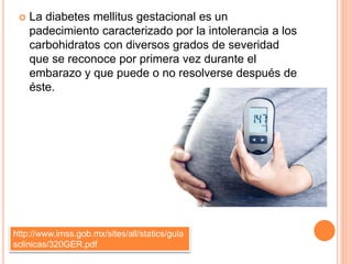  La diabetes mellitus gestacional es un
padecimiento caracterizado por la intolerancia a los
carbohidratos con diversos grados de severidad
que se reconoce por primera vez durante el
embarazo y que puede o no resolverse después de
éste.
http://www.imss.gob.mx/sites/all/statics/guia
sclinicas/320GER.pdf
 
