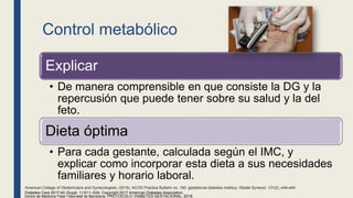 Control metabólico
Explicar
• De manera comprensible en que consiste la DG y la
repercusión que puede tener sobre su salud y la del
feto.
Dieta óptima
• Para cada gestante, calculada según el IMC, y
explicar como incorporar esta dieta a sus necesidades
familiares y horario laboral.
Centre de Medicina Fetal i Neonatal de Barcelona. PROTOCOLO: DIABETES GESTACIONAL, 2018.
Diabetes Care 2017;40 (Suppl. 1):S11–S24. Copyright 2017 American Diabetes Association.
American College of Obstetricians and Gynecologists. (2018). ACOG Practice Bulletin no. 190: gestational diabetes mellitus. Obstet Gynecol, 131(2), e49-e64.
 