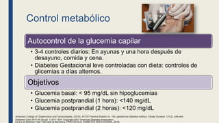 Control metabólico
Autocontrol de la glucemia capilar
• 3-4 controles diarios: En ayunas y una hora después de
desayuno, comida y cena.
• Diabetes Gestacional leve controladas con dieta: controles de
glicemias a días alternos.
Objetivos
• Glucemia basal: < 95 mg/dL sin hipoglucemias
• Glucemia postprandial (1 hora): <140 mg/dL
• Glucemia postprandial (2 horas): <120 mg/dL
Centre de Medicina Fetal i Neonatal de Barcelona. PROTOCOLO: DIABETES GESTACIONAL, 2018.
Diabetes Care 2017;40 (Suppl. 1):S11–S24. Copyright 2017 American Diabetes Association.
American College of Obstetricians and Gynecologists. (2018). ACOG Practice Bulletin no. 190: gestational diabetes mellitus. Obstet Gynecol, 131(2), e49-e64.
 