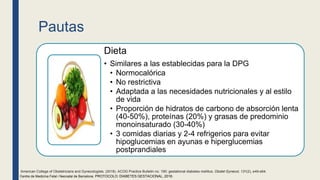 Pautas
Dieta
• Similares a las establecidas para la DPG
• Normocalórica
• No restrictiva
• Adaptada a las necesidades nutricionales y al estilo
de vida
• Proporción de hidratos de carbono de absorción lenta
(40-50%), proteínas (20%) y grasas de predominio
monoinsaturado (30-40%)
• 3 comidas diarias y 2-4 refrigerios para evitar
hipoglucemias en ayunas e hiperglucemias
postprandiales
Centre de Medicina Fetal i Neonatal de Barcelona. PROTOCOLO: DIABETES GESTACIONAL, 2018.
American College of Obstetricians and Gynecologists. (2018). ACOG Practice Bulletin no. 190: gestational diabetes mellitus. Obstet Gynecol, 131(2), e49-e64.
 