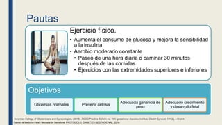 Pautas
Ejercicio físico.
• Aumenta el consumo de glucosa y mejora la sensibilidad
a la insulina
• Aerobio moderado constante
• Paseo de una hora diaria o caminar 30 minutos
después de las comidas
• Ejercicios con las extremidades superiores e inferiores
Centre de Medicina Fetal i Neonatal de Barcelona. PROTOCOLO: DIABETES GESTACIONAL, 2018.
Objetivos
Glicemias normales Prevenir cetosis
Adecuada ganancia de
peso
Adecuado crecimiento
y desarrollo fetal
American College of Obstetricians and Gynecologists. (2018). ACOG Practice Bulletin no. 190: gestational diabetes mellitus. Obstet Gynecol, 131(2), e49-e64.
 