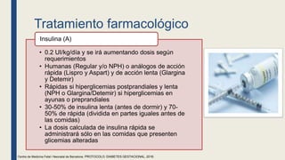 Tratamiento farmacológico
• 0.2 UI/kg/día y se irá aumentando dosis según
requerimientos
• Humanas (Regular y/o NPH) o análogos de acción
rápida (Lispro y Aspart) y de acción lenta (Glargina
y Detemir)
• Rápidas si hiperglicemias postprandiales y lenta
(NPH o Glargina/Detemir) si hiperglicemias en
ayunas o preprandiales
• 30-50% de insulina lenta (antes de dormir) y 70-
50% de rápida (dividida en partes iguales antes de
las comidas)
• La dosis calculada de insulina rápida se
administrará sólo en las comidas que presenten
glicemias alteradas
Insulina (A)
Centre de Medicina Fetal i Neonatal de Barcelona. PROTOCOLO: DIABETES GESTACIONAL, 2018.
 