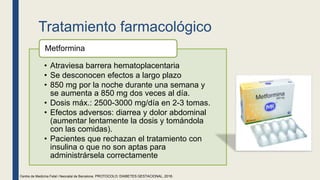 Tratamiento farmacológico
• Atraviesa barrera hematoplacentaria
• Se desconocen efectos a largo plazo
• 850 mg por la noche durante una semana y
se aumenta a 850 mg dos veces al día.
• Dosis máx.: 2500-3000 mg/día en 2-3 tomas.
• Efectos adversos: diarrea y dolor abdominal
(aumentar lentamente la dosis y tomándola
con las comidas).
• Pacientes que rechazan el tratamiento con
insulina o que no son aptas para
administrársela correctamente
Metformina
Centre de Medicina Fetal i Neonatal de Barcelona. PROTOCOLO: DIABETES GESTACIONAL, 2018.
 