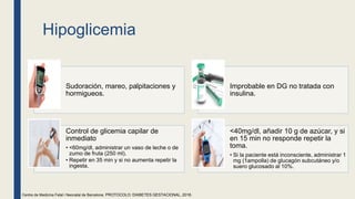 Hipoglicemia
Sudoración, mareo, palpitaciones y
hormigueos.
Improbable en DG no tratada con
insulina.
Control de glicemia capilar de
inmediato
• <60mg/dl, administrar un vaso de leche o de
zumo de fruta (250 ml).
• Repetir en 35 min y si no aumenta repetir la
ingesta.
<40mg/dl, añadir 10 g de azúcar, y si
en 15 min no responde repetir la
toma.
• Si la paciente está inconsciente, administrar 1
mg (1ampolla) de glucagón subcutáneo y/o
suero glucosado al 10%.
Centre de Medicina Fetal i Neonatal de Barcelona. PROTOCOLO: DIABETES GESTACIONAL, 2018.
 