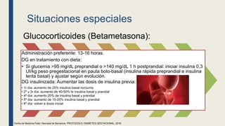 Situaciones especiales
Glucocorticoides (Betametasona):
Administración preferente: 13-16 horas.
DG en tratamiento con dieta:
• Si glucemia >95 mg/dL preprandial o >140 mg/dL 1 h postprandial: iniciar insulina 0,3
UI/kg peso pregestacional en pauta bolo-basal (insulina rápida preprandial e insulina
lenta basal) y ajustar según evolución.
DG insulinizada: Aumentar las dosis de insulina previa:
• 1r día: aumento de 25% insulina basal nocturna
• 2º y 3r día: aumento de 40-50% la insulina basal y prandial
• 4º día: aumento 20% de insulina basal y prandial
• 5º día: aumento de 10-20% insulina basal y prandial
• 6º día: volver a dosis inicial
Centre de Medicina Fetal i Neonatal de Barcelona. PROTOCOLO: DIABETES GESTACIONAL, 2018.
 