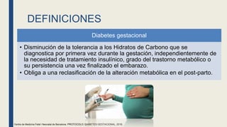 DEFINICIONES
Diabetes gestacional
• Disminución de la tolerancia a los Hidratos de Carbono que se
diagnostica por primera vez durante la gestación, independientemente de
la necesidad de tratamiento insulínico, grado del trastorno metabólico o
su persistencia una vez finalizado el embarazo.
• Obliga a una reclasificación de la alteración metabólica en el post-parto.
Centre de Medicina Fetal i Neonatal de Barcelona. PROTOCOLO: DIABETES GESTACIONAL, 2018.
 