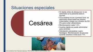 Situaciones especiales
Cesárea
• Si rápida antes de desayunar no se
administra si la paciente está en
ayunas.
• Si la cesárea no es a primera hora: se
administra dosis basal de insulina
(intermedia o larga) con infusión de SG
5% para evitar cetoacidosis.
• Monitorización cada 1-3 h.
• Insulina rápida se puede administrar
para controlar.
• Hidratación precesárea: suero
fisiológico. Monitorización de glucosa
durante cesárea si ésta dura >1h.
Centre de Medicina Fetal i Neonatal de Barcelona. PROTOCOLO: DIABETES GESTACIONAL, 2018.
 