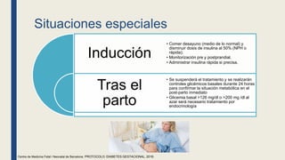 Situaciones especiales
Inducción
Tras el
parto
• Comer desayuno (medio de lo normal) y
disminuir dosis de insulina al 50% (NPH o
rápida).
• Monitorización pre y postprandial.
• Administrar insulina rápida si precisa.
• Se suspenderá el tratamiento y se realizarán
controles glicémicos basales durante 24 horas
para confirmar la situación metabólica en el
post-parto inmediato
• Glicemia basal >126 mg/dl o >200 mg /dl al
azar será necesario tratamiento por
endocrinología
Centre de Medicina Fetal i Neonatal de Barcelona. PROTOCOLO: DIABETES GESTACIONAL, 2018.
 