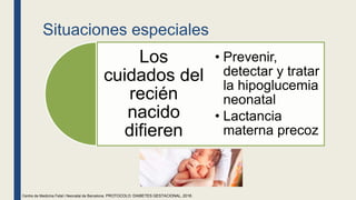 Situaciones especiales
Los
cuidados del
recién
nacido
difieren
• Prevenir,
detectar y tratar
la hipoglucemia
neonatal
• Lactancia
materna precoz
Centre de Medicina Fetal i Neonatal de Barcelona. PROTOCOLO: DIABETES GESTACIONAL, 2018.
 