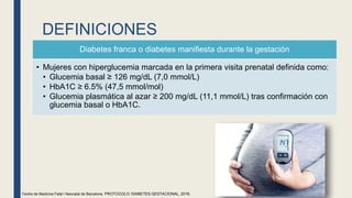 DEFINICIONES
Diabetes franca o diabetes manifiesta durante la gestación
• Mujeres con hiperglucemia marcada en la primera visita prenatal definida como:
• Glucemia basal ≥ 126 mg/dL (7,0 mmol/L)
• HbA1C ≥ 6.5% (47,5 mmol/mol)
• Glucemia plasmática al azar ≥ 200 mg/dL (11,1 mmol/L) tras confirmación con
glucemia basal o HbA1C.
Centre de Medicina Fetal i Neonatal de Barcelona. PROTOCOLO: DIABETES GESTACIONAL, 2018.
 