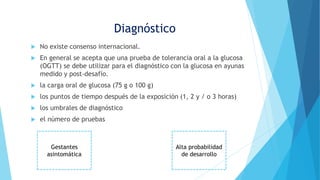  No existe consenso internacional.
 En general se acepta que una prueba de tolerancia oral a la glucosa
(OGTT) se debe utilizar para el diagnóstico con la glucosa en ayunas
medido y post-desafío.
 la carga oral de glucosa (75 g o 100 g)
 los puntos de tiempo después de la exposición (1, 2 y / o 3 horas)
 los umbrales de diagnóstico
 el número de pruebas
Diagnóstico
Alta probabilidad
de desarrollo
Gestantes
asintomática
 