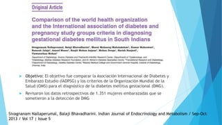  Objetivo: El objetivo fue comparar la Asociación Internacional de Diabetes y
Embarazo Estudio (IADPSG) y los criterios de la Organización Mundial de la
Salud (OMS) para el diagnóstico de la diabetes mellitus gestacional (DMG).
 Revisaron los datos retrospectivos de 1.351 mujeres embarazadas que se
sometieron a la detección de DMG
Sivagnanam Nallaperumal, Balaji Bhavadharini. Indian Journal of Endocrinology and Metabolism / Sep-Oct
2013 / Vol 17 | Issue 5
 