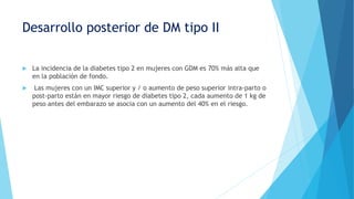 Desarrollo posterior de DM tipo II
 La incidencia de la diabetes tipo 2 en mujeres con GDM es 70% más alta que
en la población de fondo.
 Las mujeres con un IMC superior y / o aumento de peso superior intra-parto o
post-parto están en mayor riesgo de diabetes tipo 2, cada aumento de 1 kg de
peso antes del embarazo se asocia con un aumento del 40% en el riesgo.
 