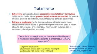  DM severa: se ha probado con asesoramiento dietético y la insulina
había un tipo reducido de graves complicaciones perinatales (la muerte
infantil, distocia de hombros, hueso fractura y parálisis del nervio).
 DM leve a moderada: Se ha demostrado que el tratamiento tiene
efectos beneficiosos sobre la ganancia de peso materno, peso al nacer,
el parto por cesárea, pre-eclampsia, hipertensión inducida por el
embarazo y la adiposidad neonatal.
Tratamiento
"Cerca de la normoglicemia, es la meta establecida para
el manejo de la glucemia durante el embarazo, y la HAPO
apoya esto”.
Objetivos de glucosa :
glucemia en ayunas son <4.9 mmol / < 88mg/dl
postprandial <6.5 mmol / litro < 117mg/dl
*Zoe A Stewart. Helen R Murphy.
MEDICINE. Volume 43, Issue 1,
January 2015, Pages 44–47
 