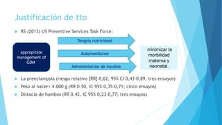 Justificación de tto
 RS (2013) US Preventive Services Task Force:
 La preeclampsia (riesgo relativo [RR] 0,62, 95% CI 0,43-0,89, tres ensayos)
 Peso al nacer> 4.000 g (RR 0.50, IC 95% 0,35-0,71; cinco ensayos)
 Distocia de hombro (RR 0.42, IC 95% 0,23-0,77; tres ensayos)
appropriate
management of
GDM
minimizar la
morbilidad
materna y
neonatal.
Terapia nutricional
Automonitoreo
Administración de insulina
 