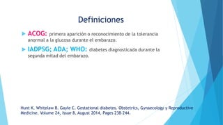  ACOG: primera aparición o reconocimiento de la tolerancia
anormal a la glucosa durante el embarazo.
 IADPSG; ADA; WHO: diabetes diagnosticada durante la
segunda mitad del embarazo.
Definiciones
Hunt K. Whitelaw B. Gayle C. Gestational diabetes. Obstetrics, Gynaecology y Reproductive
Medicine. Volume 24, Issue 8, August 2014, Pages 238–244.
 