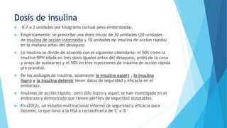 Dosis de insulina
 0,7 a 2 unidades por kilogramo (actual peso embarazada).
 Empíricamente: se prescribe una dosis inicial de 30 unidades (20 unidades
de insulina de acción intermedia y 10 unidades de insulina de acción rápida)
en la mañana antes del desayuno.
 La insulina se divide de acuerdo con el siguiente calendario: el 50% como la
insulina NPH (dada en tres dosis iguales antes del desayuno, antes de la cena
y antes de acostarse) y el 50% en tres inyecciones de insulina de acción rápida
pre prandial.
 De los análogos de insulina, solamente la insulina aspart , la insulina
lispro y la insulina detemir tener datos de seguridad y eficacia en el
embarazo.
 Insulinas de acción rápida: pero sólo lispro y aspart se han investigado en el
embarazo y demostrado que tienen perfiles de seguridad aceptables.
 En (2012), un estudio multinacional informó de seguridad y eficacia para
Detemir, lo que llevó a la FDA a reclasificarla de 'C' a 'B '
 