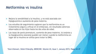 Metformina vs insulina
 Mejora la sensibilidad a la insulina, y no está asociada con
hipoglucemia o aumento de peso materno.
 Los estudios de seguimiento sugieren que la metformina es un
tratamiento seguro y eficaz en el embarazo, sin resultados adversos
observados en los hijos hasta los dos años de edad.
 Las tasas de parto prematuro, aumento de peso materno, la cesárea y
la hipoglucemia neonatal pueden ser menor cuando la metformina en
lugar de la insulina se utiliza para tratar la DMG.
*Zoe A Stewart. Helen R Murphy. MEDICINE. Volume 43, Issue 1, January 2015, Pages 44–47
 