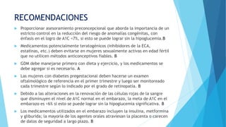 RECOMENDACIONES
 Proporcionar asesoramiento preconcepcional que aborda la importancia de un
estricto control en la reducción del riesgo de anomalías congénitas, con
énfasis en el logro de A1C <7%, si esto se puede lograr sin la hipoglucemia.B
 Medicamentos potencialmente teratogénicos (inhibidores de la ECA,
estatinas, etc.) deben evitarse en mujeres sexualmente activas en edad fértil
que no utilicen métodos anticonceptivos fiables. B
 GDM debe manejarse primero con dieta y ejercicio, y los medicamentos se
debe agregar si es necesario. A
 Las mujeres con diabetes pregestacional deben hacerse un examen
oftalmológico de referencia en el primer trimestre y luego ser monitoreado
cada trimestre según lo indicado por el grado de retinopatía. B
 Debido a las alteraciones en la renovación de las células rojas de la sangre
que disminuyen el nivel de A1C normal en el embarazo, la meta de A1C en el
embarazo es <6% si esto se puede lograr sin la hipoglucemia significativa. B
 Los medicamentos utilizados en el embarazo incluyen la insulina, metformina
y gliburida; la mayoría de los agentes orales atraviesan la placenta o carecen
de datos de seguridad a largo plazo. B
 