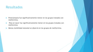 Resultados
 Preeclampsia fue significativamente menor en los grupos tratados con
metformina.
 Peso al nacer fue significativamente menor en los grupos tratados con
metformina
 Menos morbilidad neonatal se observó en los grupos de metformina.
 