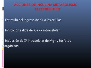 ACCIONES DE INSULINA METABOLISMO
ELECTROLITICO
 Estimulo del ingreso de K+ a las células.
 Inhibición salida del Ca ++ intracelular.
 Inducción de ª intracelular de Mg+ y fosfatos
inorgánicos.
 
