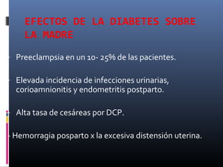 EFECTOS DE LA DIABETES SOBRE
LA MADRE
- Preeclampsia en un 10- 25% de las pacientes.
- Elevada incidencia de infecciones urinarias,
corioamnionitis y endometritis postparto.
- Alta tasa de cesáreas por DCP.
- Hemorragia posparto x la excesiva distensión uterina.
 