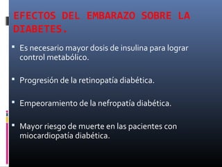 EFECTOS DEL EMBARAZO SOBRE LA
DIABETES.
 Es necesario mayor dosis de insulina para lograr
control metabólico.
 Progresión de la retinopatía diabética.
 Empeoramiento de la nefropatía diabética.
 Mayor riesgo de muerte en las pacientes con
miocardiopatía diabética.
 
