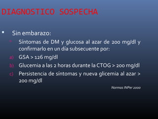 DIAGNOSTICO SOSPECHA
 Sin embarazo:
 Síntomas de DM y glucosa al azar de 200 mg/dl y
confirmarlo en un día subsecuente por:
a) GSA > 126 mg/dl
b) Glucemia a las 2 horas durante la CTOG > 200 mg/dl
c) Persistencia de síntomas y nueva glicemia al azar >
200 mg/dl
Normas INPer 2000
 